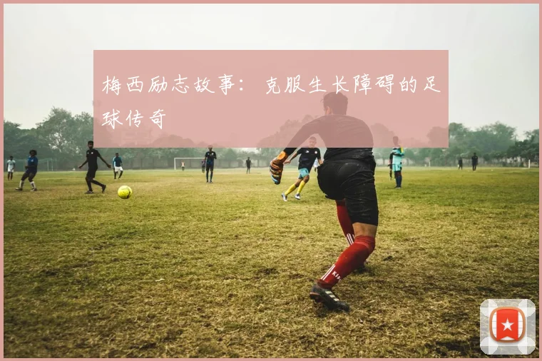 梅西励志故事：克服生长障碍的足球传奇