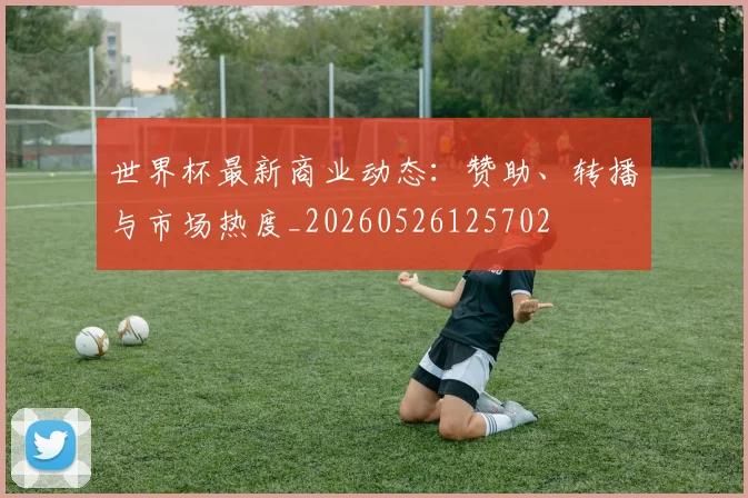 世界杯最新商业动态：赞助、转播与市场热度_20260526125702