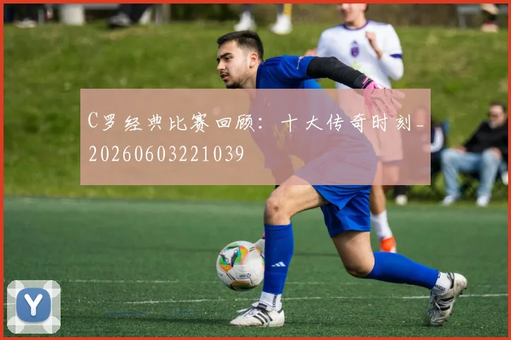C罗经典比赛回顾:十大传奇时刻_20260603221039
