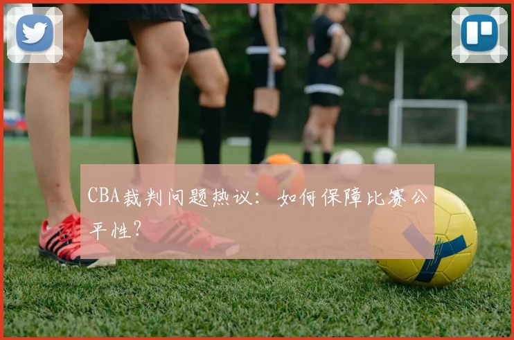 CBA裁判问题热议:如何保障比赛公平性?
