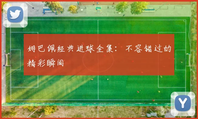 姆巴佩经典进球全集：不容错过的精彩瞬间