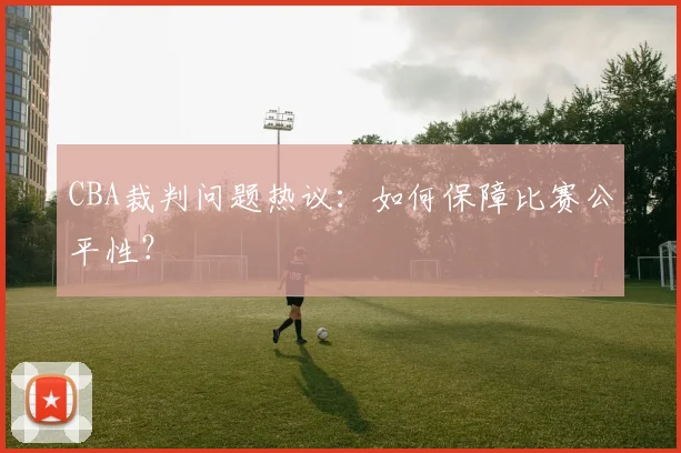 CBA裁判问题热议：如何保障比赛公平性？