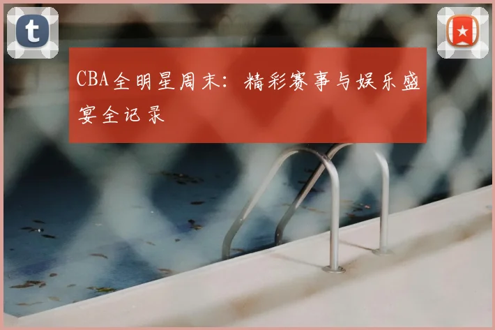 CBA全明星周末：精彩赛事与娱乐盛宴全记录
