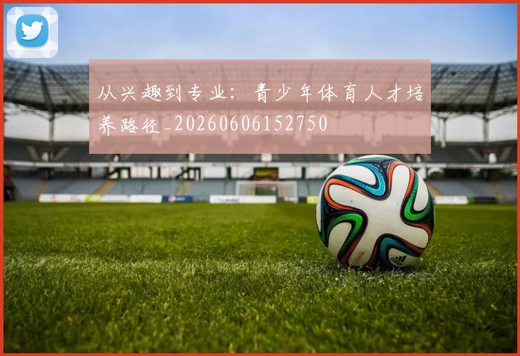 从兴趣到专业:青少年体育人才培养路径_20260606152750