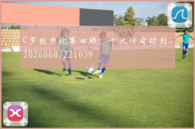 C罗经典比赛回顾：十大传奇时刻_20260603221039